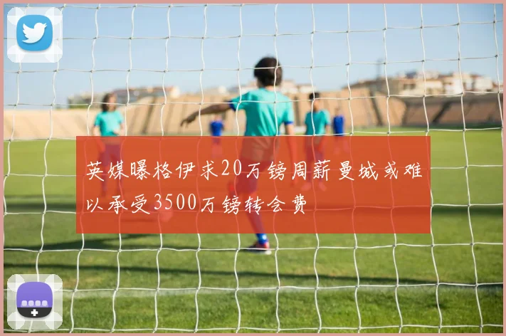 英媒曝格伊求20万镑周薪曼城或难以承受3500万镑转会费