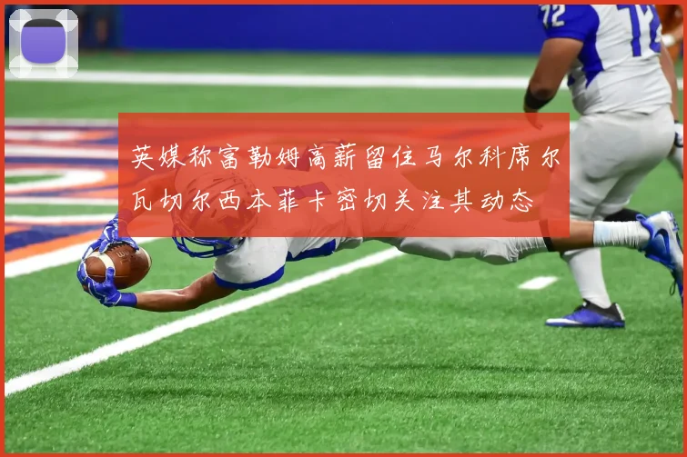 英媒称富勒姆高薪留住马尔科席尔瓦切尔西本菲卡密切关注其动态