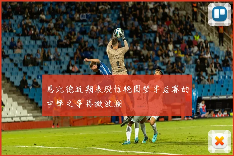 恩比德近期表现惊艳圆梦季后赛的中锋之争再掀波澜