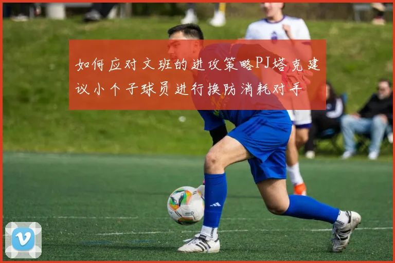 如何应对文班的进攻策略PJ塔克建议小个子球员进行换防消耗对手