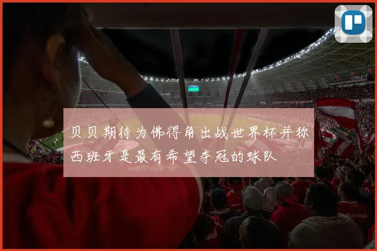 贝贝期待为佛得角出战世界杯并称西班牙是最有希望夺冠的球队