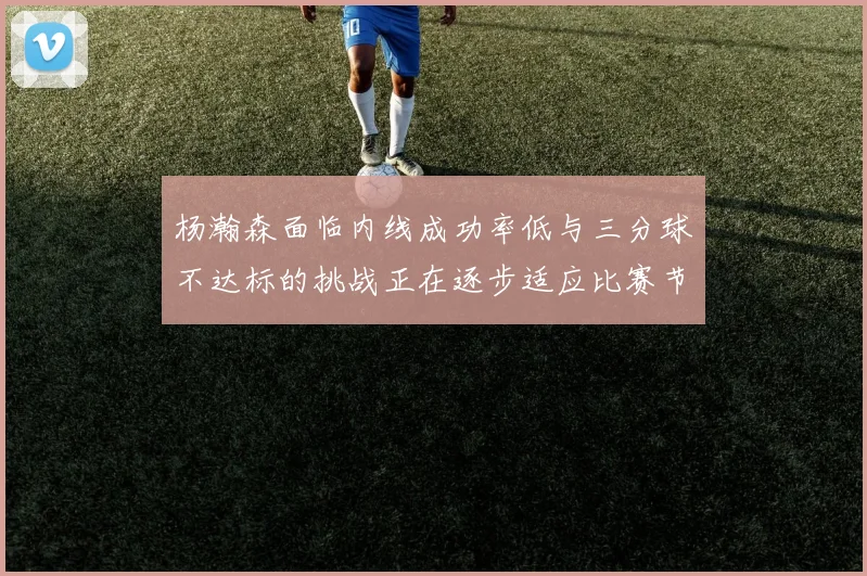 杨瀚森面临内线成功率低与三分球不达标的挑战正在逐步适应比赛节奏