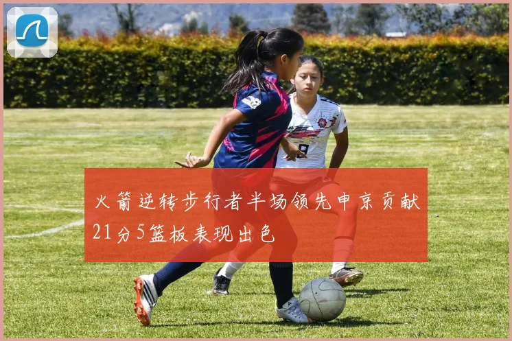 火箭逆转步行者半场领先申京贡献21分5篮板表现出色