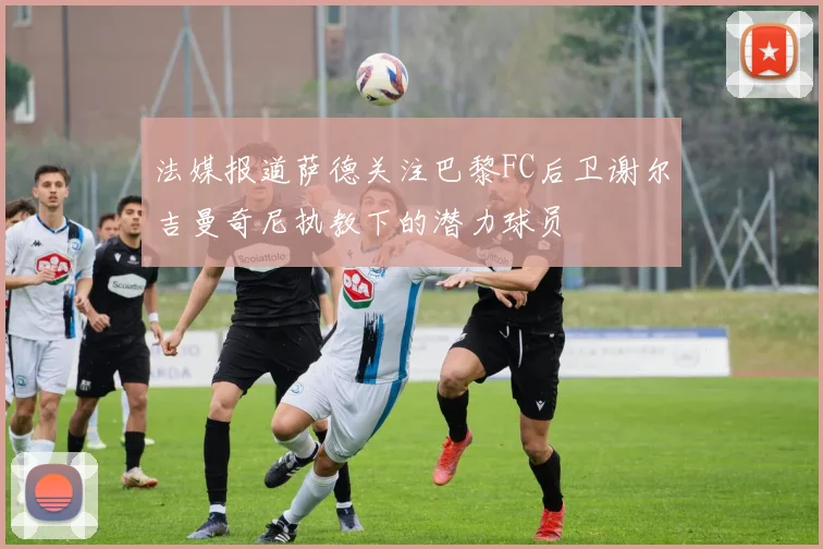法媒报道萨德关注巴黎FC后卫谢尔吉曼奇尼执教下的潜力球员