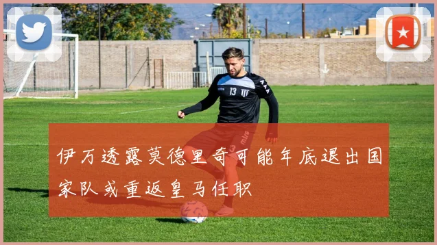 伊万透露莫德里奇可能年底退出国家队或重返皇马任职