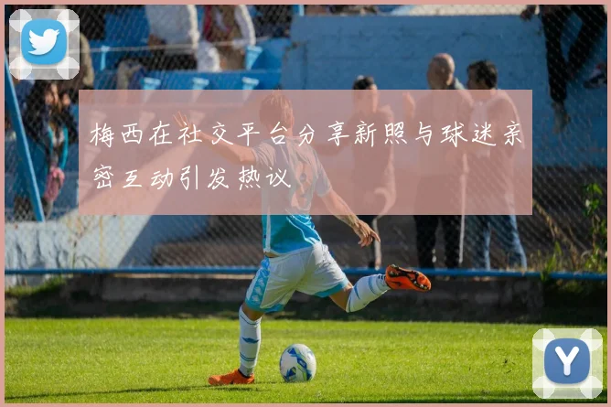 梅西在社交平台分享新照与球迷亲密互动引发热议