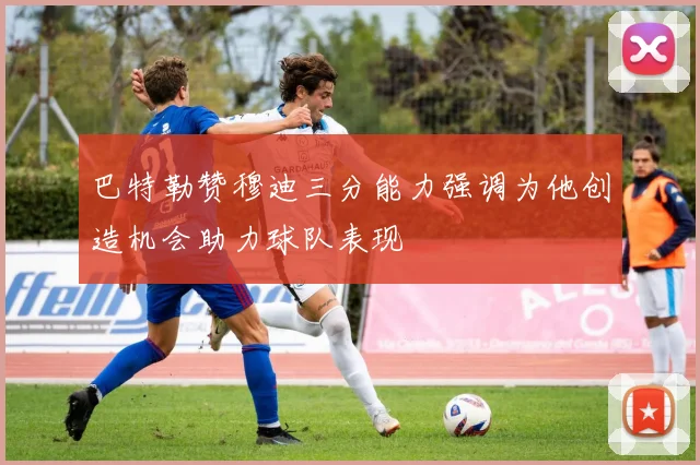 巴特勒赞穆迪三分能力强调为他创造机会助力球队表现