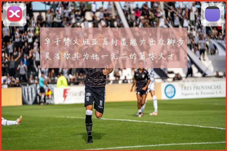 华子赞文班亚马封盖能力出众脚步灵活称其为独一无二的篮球天才