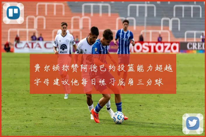 费尔顿称赞阿德巴约投篮能力超越字母建议他每日练习底角三分球