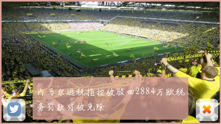 内马尔逃税指控被驳回2884万欧税务罚款将被免除