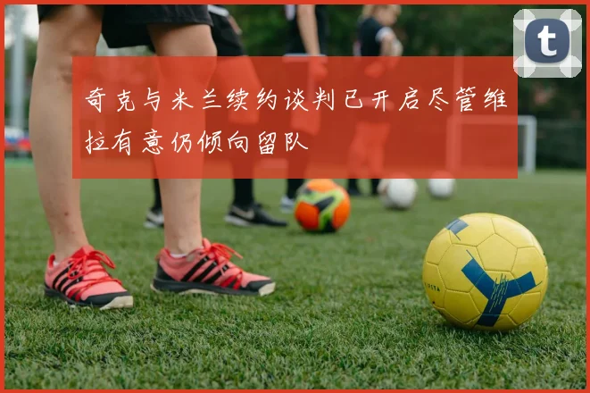 奇克与米兰续约谈判已开启尽管维拉有意仍倾向留队